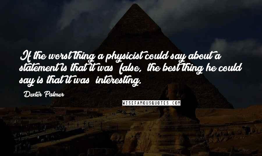 Dexter Palmer Quotes: If the worst thing a physicist could say about a statement is that it was "false," the best thing he could say is that it was "interesting.