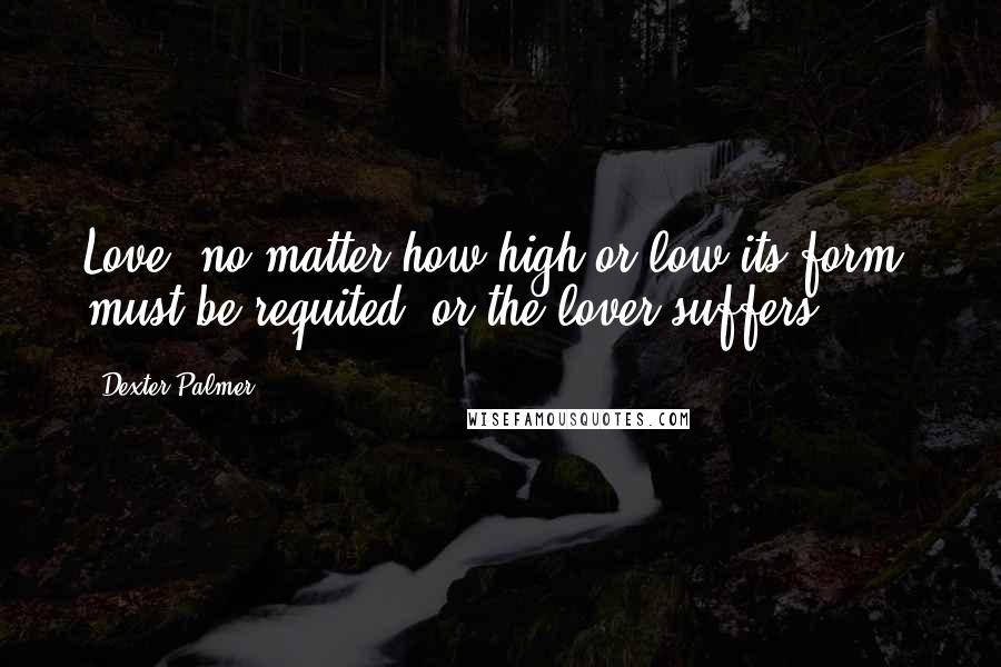 Dexter Palmer Quotes: Love, no matter how high or low its form, must be requited, or the lover suffers.