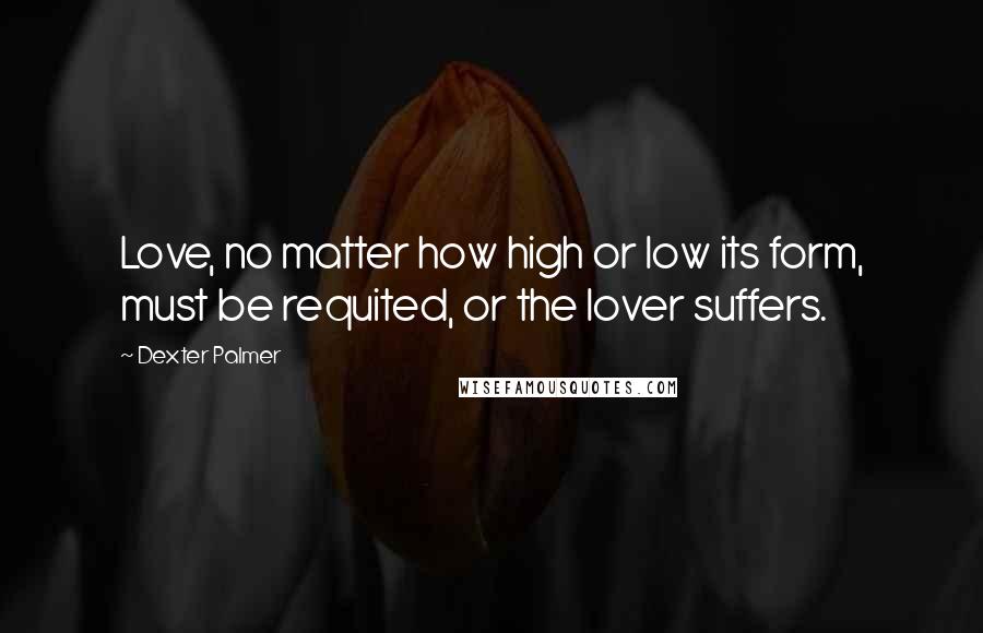 Dexter Palmer Quotes: Love, no matter how high or low its form, must be requited, or the lover suffers.