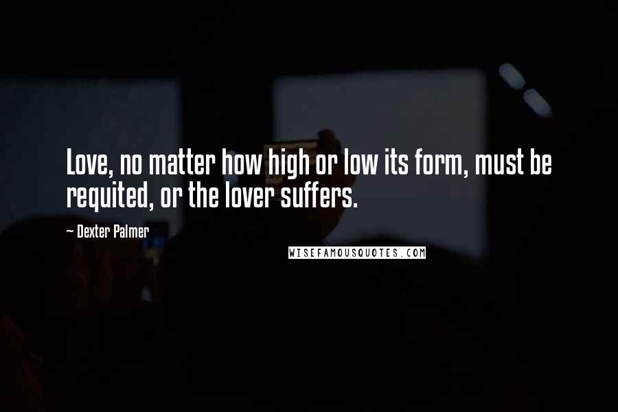 Dexter Palmer Quotes: Love, no matter how high or low its form, must be requited, or the lover suffers.