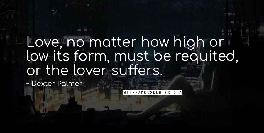 Dexter Palmer Quotes: Love, no matter how high or low its form, must be requited, or the lover suffers.