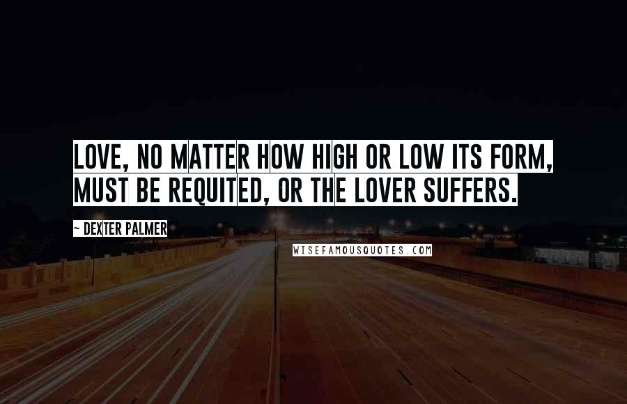 Dexter Palmer Quotes: Love, no matter how high or low its form, must be requited, or the lover suffers.