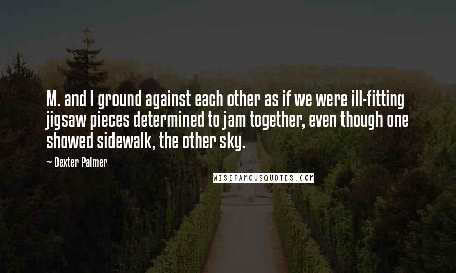 Dexter Palmer Quotes: M. and I ground against each other as if we were ill-fitting jigsaw pieces determined to jam together, even though one showed sidewalk, the other sky.