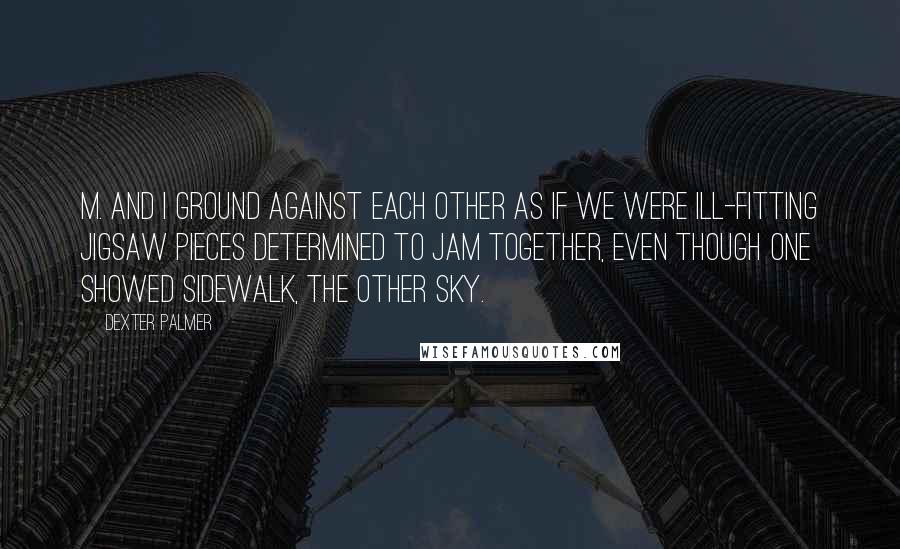 Dexter Palmer Quotes: M. and I ground against each other as if we were ill-fitting jigsaw pieces determined to jam together, even though one showed sidewalk, the other sky.