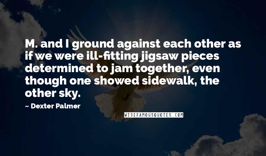 Dexter Palmer Quotes: M. and I ground against each other as if we were ill-fitting jigsaw pieces determined to jam together, even though one showed sidewalk, the other sky.