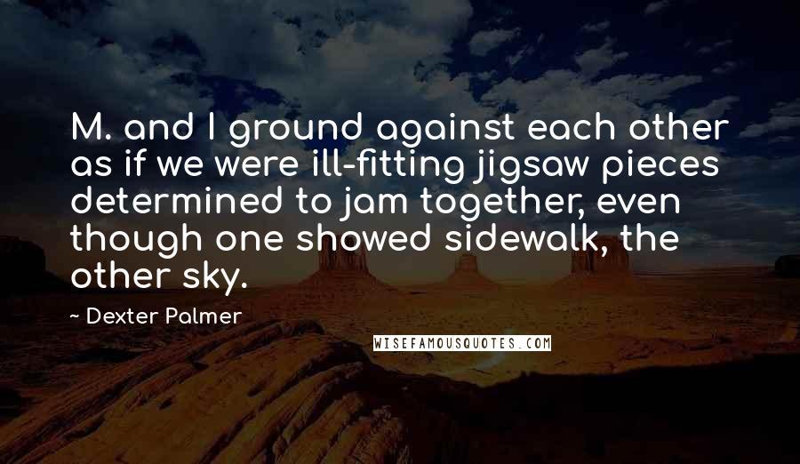 Dexter Palmer Quotes: M. and I ground against each other as if we were ill-fitting jigsaw pieces determined to jam together, even though one showed sidewalk, the other sky.