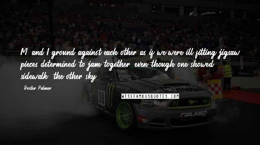 Dexter Palmer Quotes: M. and I ground against each other as if we were ill-fitting jigsaw pieces determined to jam together, even though one showed sidewalk, the other sky.