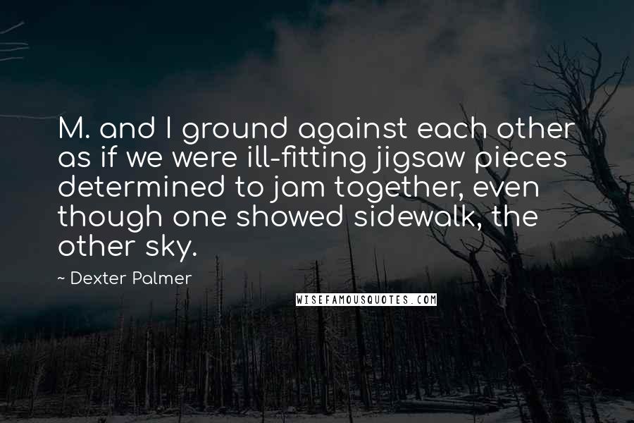 Dexter Palmer Quotes: M. and I ground against each other as if we were ill-fitting jigsaw pieces determined to jam together, even though one showed sidewalk, the other sky.