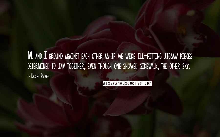 Dexter Palmer Quotes: M. and I ground against each other as if we were ill-fitting jigsaw pieces determined to jam together, even though one showed sidewalk, the other sky.