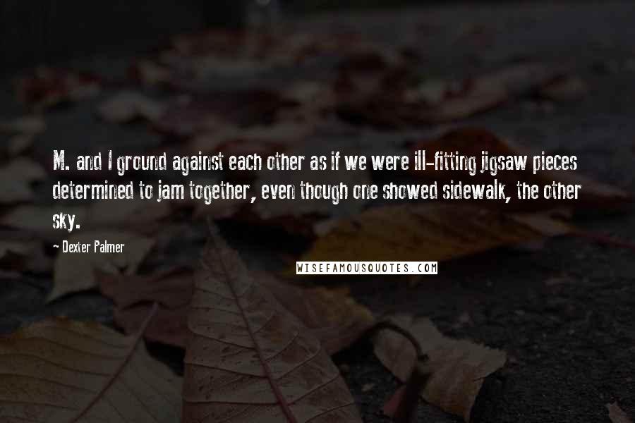 Dexter Palmer Quotes: M. and I ground against each other as if we were ill-fitting jigsaw pieces determined to jam together, even though one showed sidewalk, the other sky.