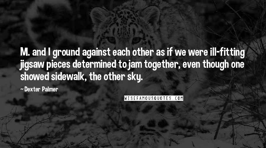 Dexter Palmer Quotes: M. and I ground against each other as if we were ill-fitting jigsaw pieces determined to jam together, even though one showed sidewalk, the other sky.