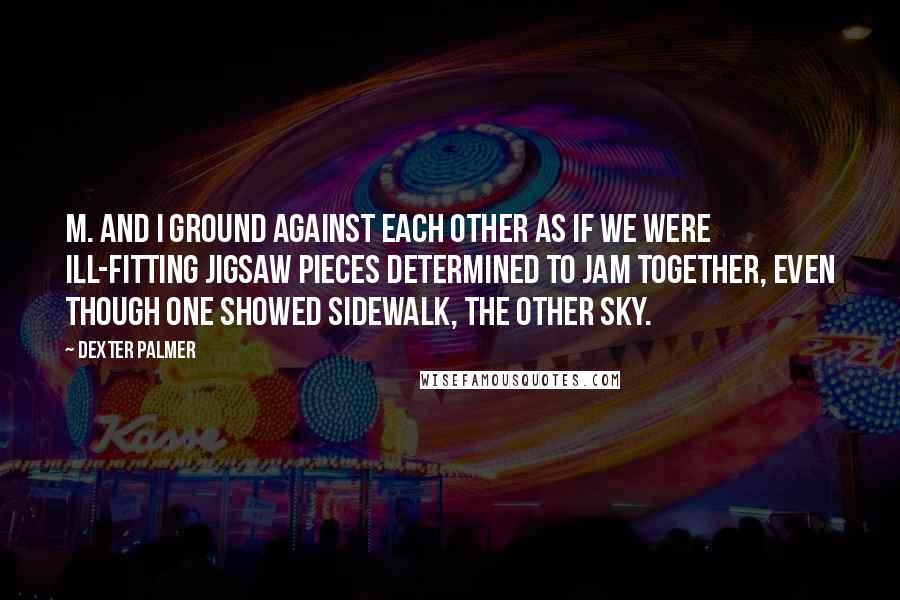 Dexter Palmer Quotes: M. and I ground against each other as if we were ill-fitting jigsaw pieces determined to jam together, even though one showed sidewalk, the other sky.