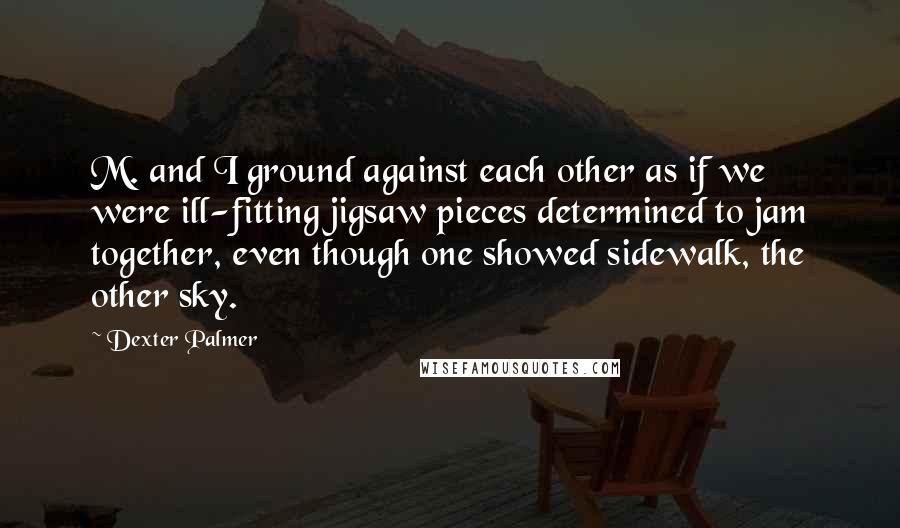 Dexter Palmer Quotes: M. and I ground against each other as if we were ill-fitting jigsaw pieces determined to jam together, even though one showed sidewalk, the other sky.