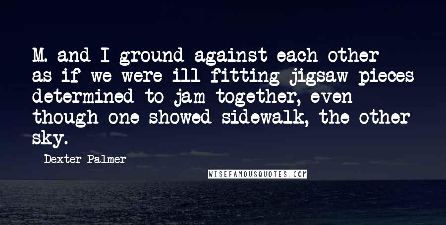 Dexter Palmer Quotes: M. and I ground against each other as if we were ill-fitting jigsaw pieces determined to jam together, even though one showed sidewalk, the other sky.