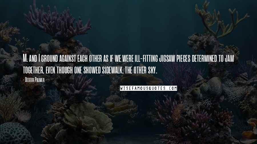 Dexter Palmer Quotes: M. and I ground against each other as if we were ill-fitting jigsaw pieces determined to jam together, even though one showed sidewalk, the other sky.