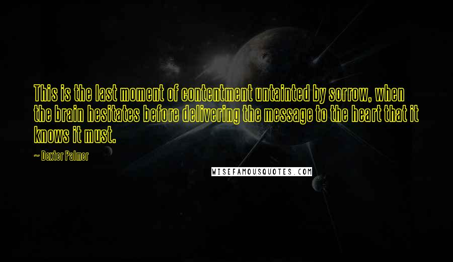 Dexter Palmer Quotes: This is the last moment of contentment untainted by sorrow, when the brain hesitates before delivering the message to the heart that it knows it must.