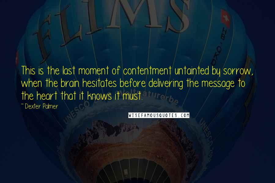 Dexter Palmer Quotes: This is the last moment of contentment untainted by sorrow, when the brain hesitates before delivering the message to the heart that it knows it must.