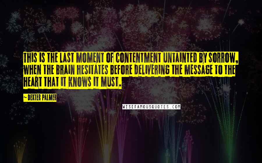 Dexter Palmer Quotes: This is the last moment of contentment untainted by sorrow, when the brain hesitates before delivering the message to the heart that it knows it must.