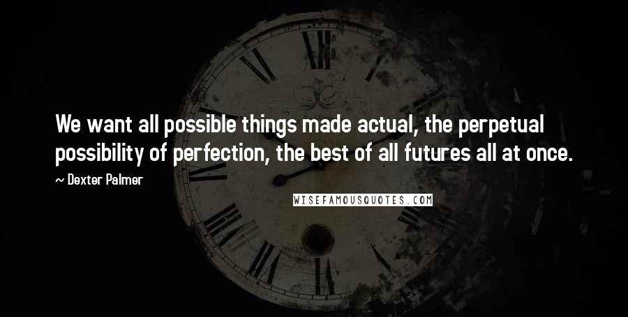 Dexter Palmer Quotes: We want all possible things made actual, the perpetual possibility of perfection, the best of all futures all at once.