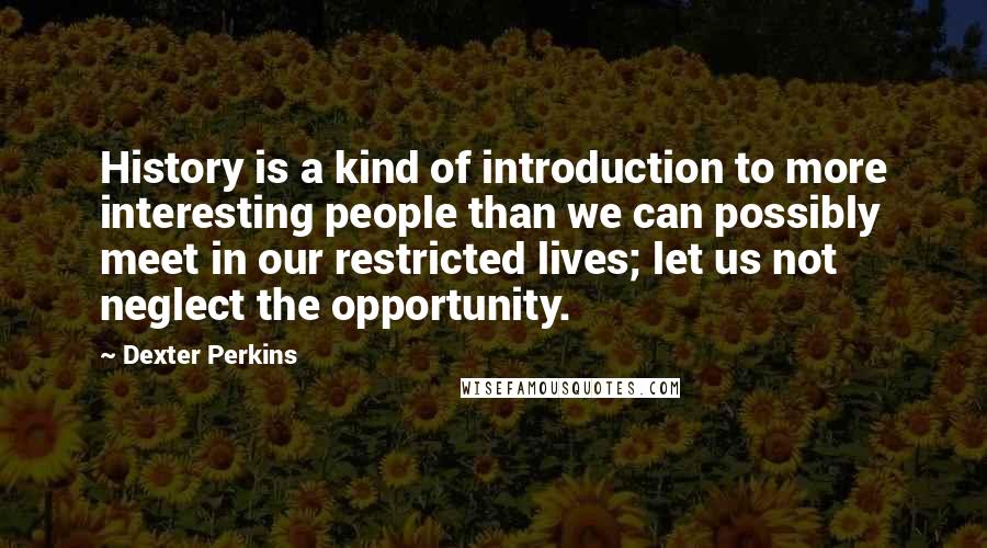Dexter Perkins Quotes: History is a kind of introduction to more interesting people than we can possibly meet in our restricted lives; let us not neglect the opportunity.