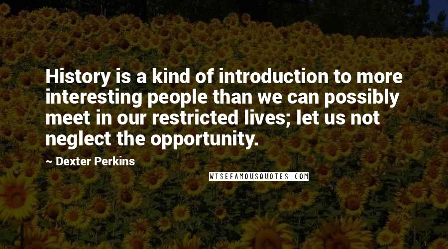 Dexter Perkins Quotes: History is a kind of introduction to more interesting people than we can possibly meet in our restricted lives; let us not neglect the opportunity.