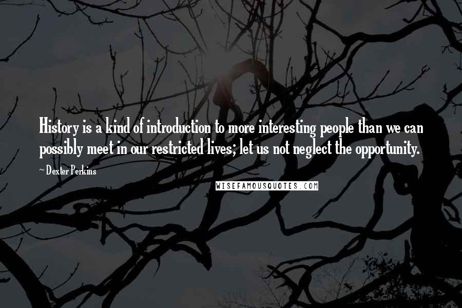 Dexter Perkins Quotes: History is a kind of introduction to more interesting people than we can possibly meet in our restricted lives; let us not neglect the opportunity.