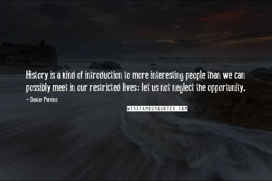 Dexter Perkins Quotes: History is a kind of introduction to more interesting people than we can possibly meet in our restricted lives; let us not neglect the opportunity.