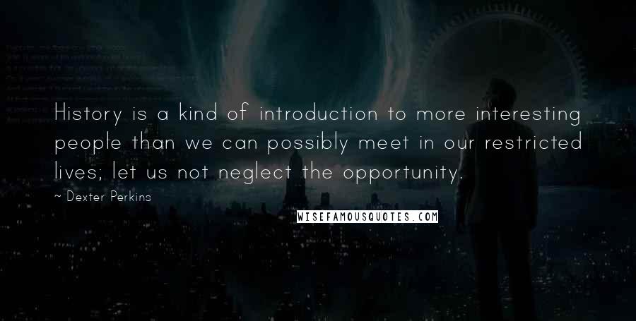 Dexter Perkins Quotes: History is a kind of introduction to more interesting people than we can possibly meet in our restricted lives; let us not neglect the opportunity.