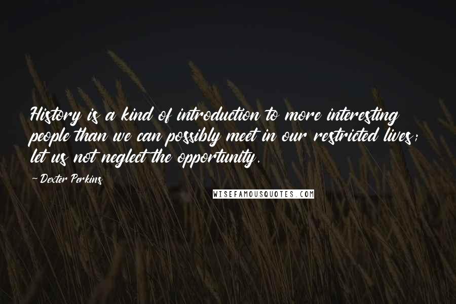Dexter Perkins Quotes: History is a kind of introduction to more interesting people than we can possibly meet in our restricted lives; let us not neglect the opportunity.