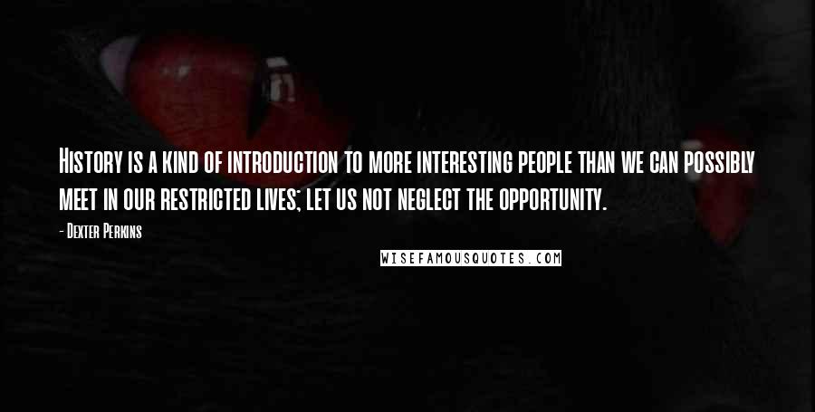 Dexter Perkins Quotes: History is a kind of introduction to more interesting people than we can possibly meet in our restricted lives; let us not neglect the opportunity.