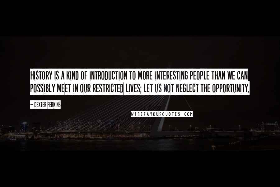 Dexter Perkins Quotes: History is a kind of introduction to more interesting people than we can possibly meet in our restricted lives; let us not neglect the opportunity.