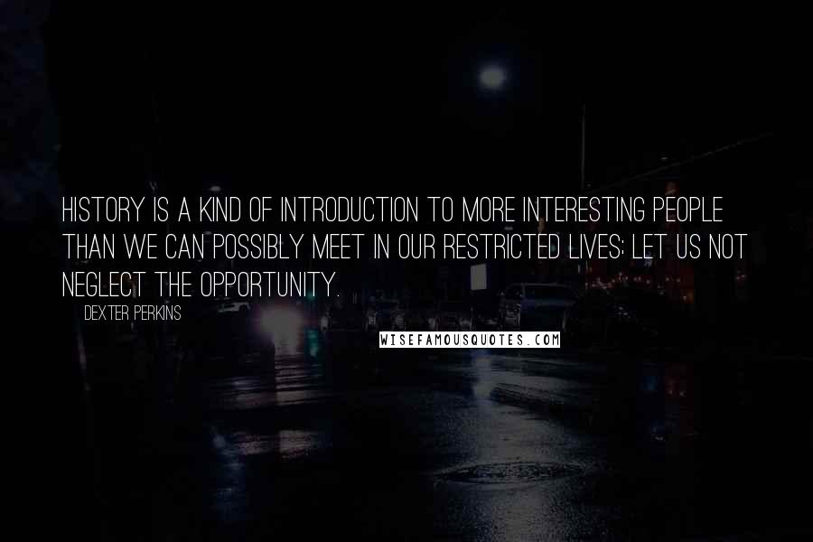 Dexter Perkins Quotes: History is a kind of introduction to more interesting people than we can possibly meet in our restricted lives; let us not neglect the opportunity.