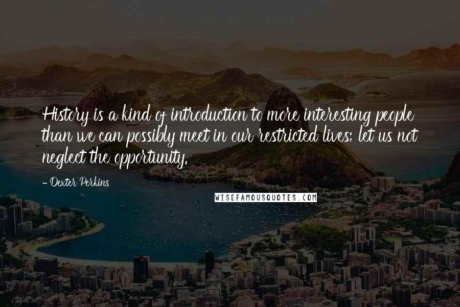 Dexter Perkins Quotes: History is a kind of introduction to more interesting people than we can possibly meet in our restricted lives; let us not neglect the opportunity.