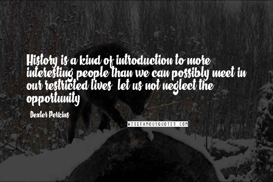 Dexter Perkins Quotes: History is a kind of introduction to more interesting people than we can possibly meet in our restricted lives; let us not neglect the opportunity.