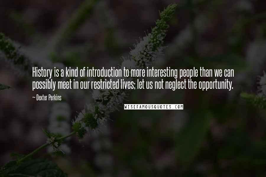 Dexter Perkins Quotes: History is a kind of introduction to more interesting people than we can possibly meet in our restricted lives; let us not neglect the opportunity.