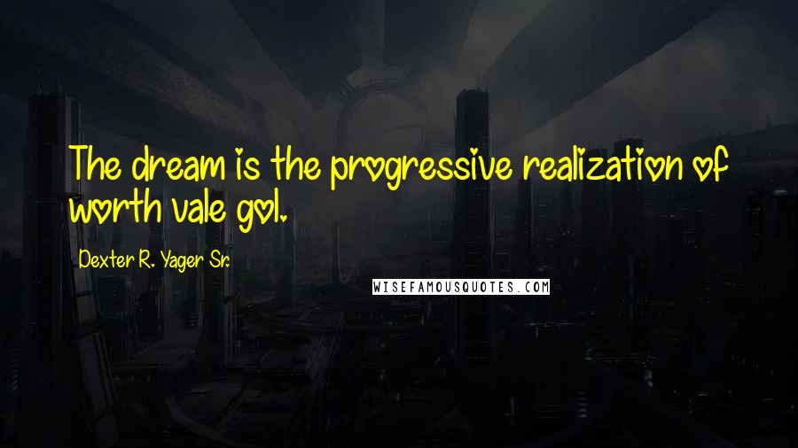 Dexter R. Yager Sr. Quotes: The dream is the progressive realization of worth vale gol.