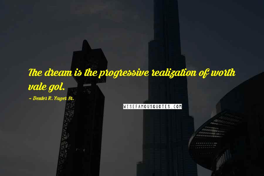 Dexter R. Yager Sr. Quotes: The dream is the progressive realization of worth vale gol.