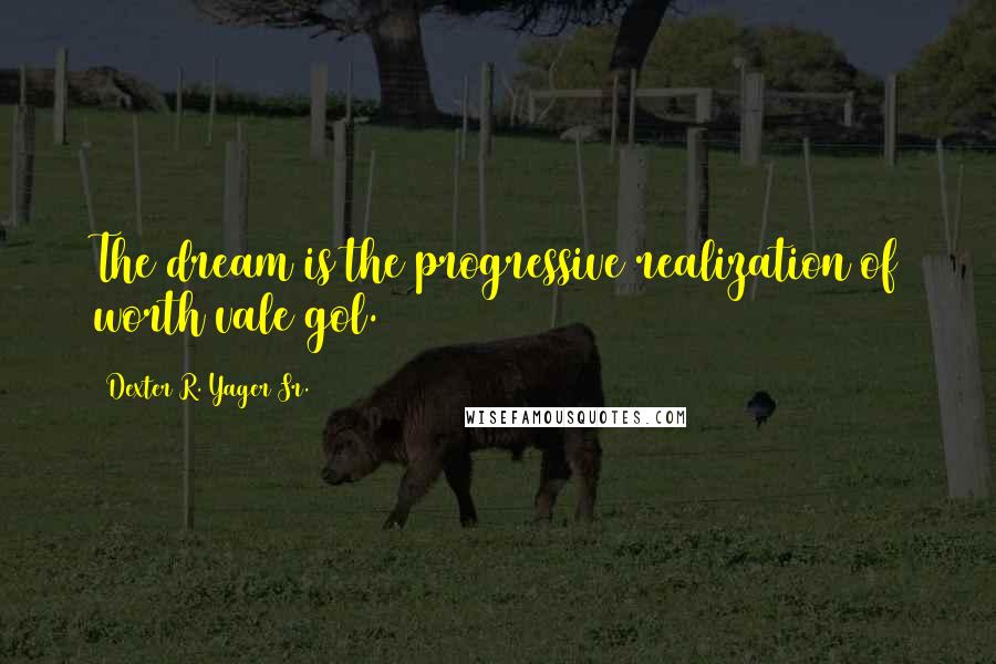 Dexter R. Yager Sr. Quotes: The dream is the progressive realization of worth vale gol.