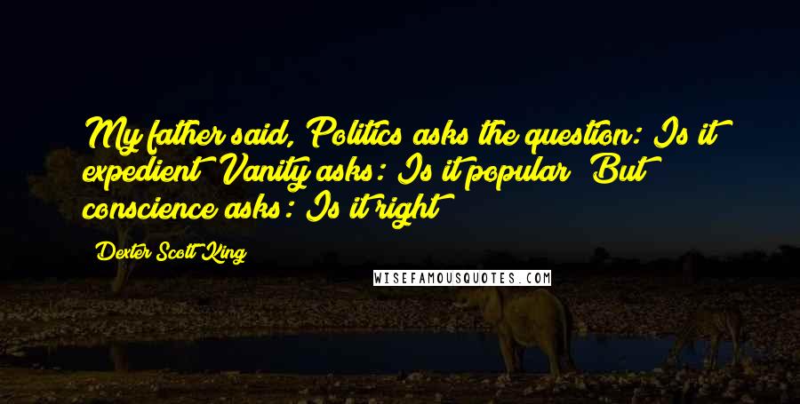 Dexter Scott King Quotes: My father said, Politics asks the question: Is it expedient? Vanity asks: Is it popular? But conscience asks: Is it right?