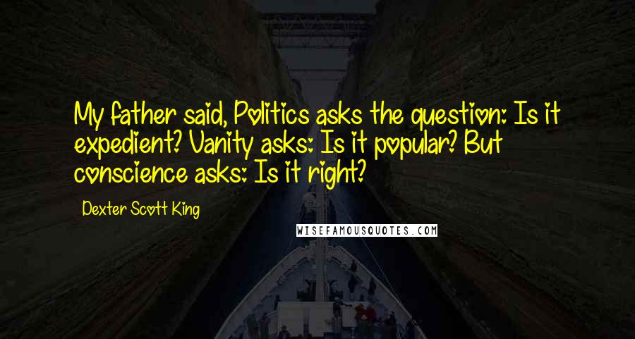 Dexter Scott King Quotes: My father said, Politics asks the question: Is it expedient? Vanity asks: Is it popular? But conscience asks: Is it right?