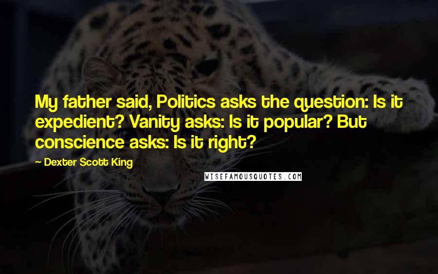 Dexter Scott King Quotes: My father said, Politics asks the question: Is it expedient? Vanity asks: Is it popular? But conscience asks: Is it right?