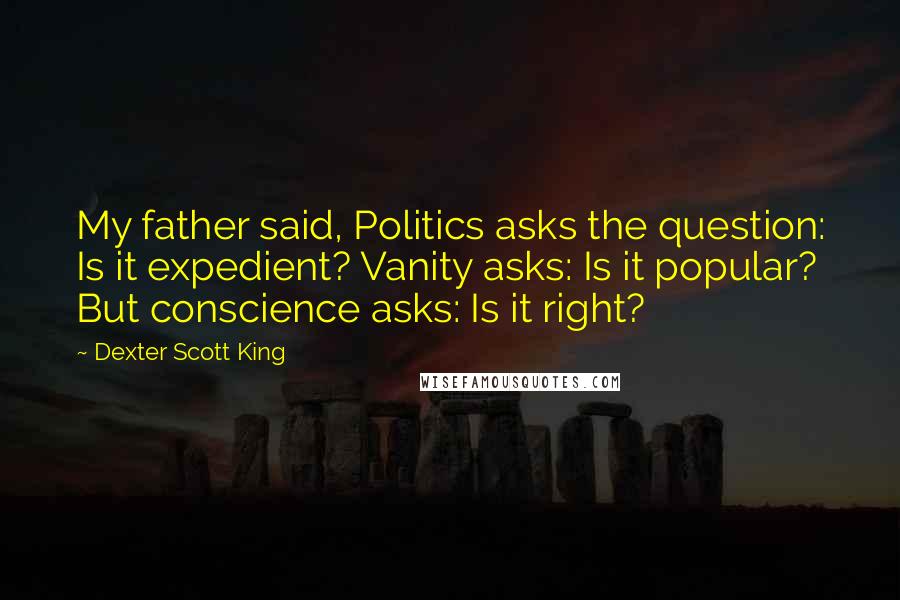 Dexter Scott King Quotes: My father said, Politics asks the question: Is it expedient? Vanity asks: Is it popular? But conscience asks: Is it right?