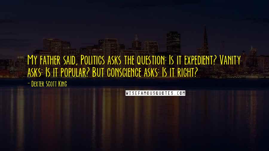 Dexter Scott King Quotes: My father said, Politics asks the question: Is it expedient? Vanity asks: Is it popular? But conscience asks: Is it right?