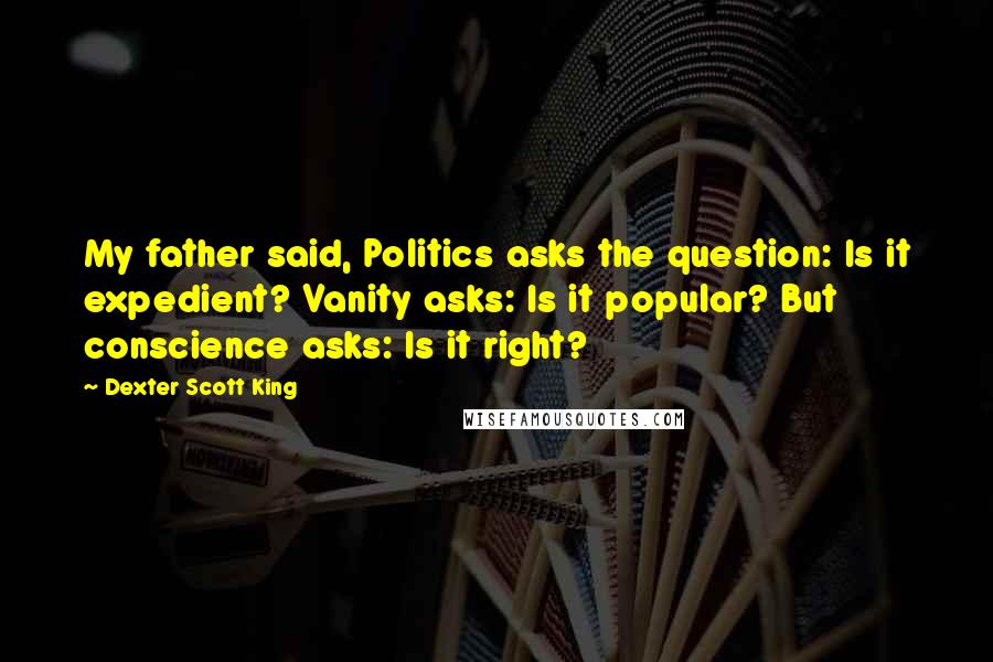 Dexter Scott King Quotes: My father said, Politics asks the question: Is it expedient? Vanity asks: Is it popular? But conscience asks: Is it right?