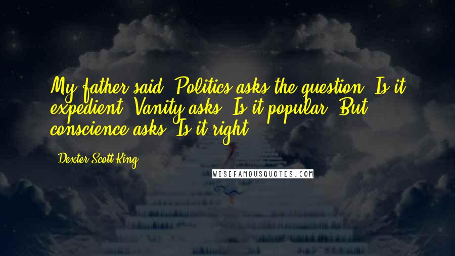 Dexter Scott King Quotes: My father said, Politics asks the question: Is it expedient? Vanity asks: Is it popular? But conscience asks: Is it right?