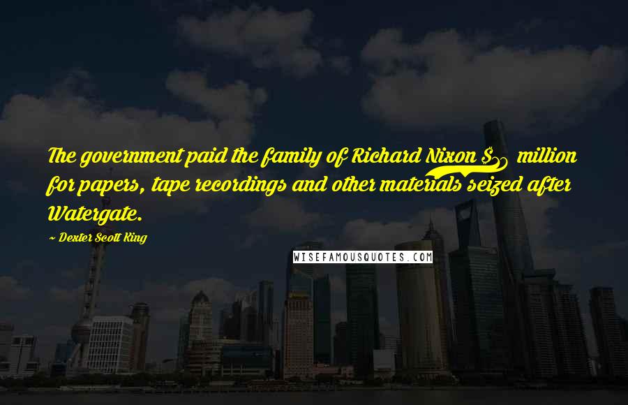 Dexter Scott King Quotes: The government paid the family of Richard Nixon $18 million for papers, tape recordings and other materials seized after Watergate.