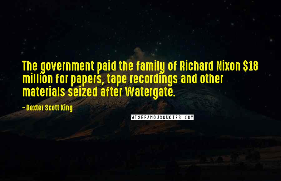 Dexter Scott King Quotes: The government paid the family of Richard Nixon $18 million for papers, tape recordings and other materials seized after Watergate.