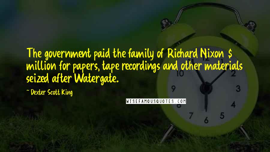 Dexter Scott King Quotes: The government paid the family of Richard Nixon $18 million for papers, tape recordings and other materials seized after Watergate.