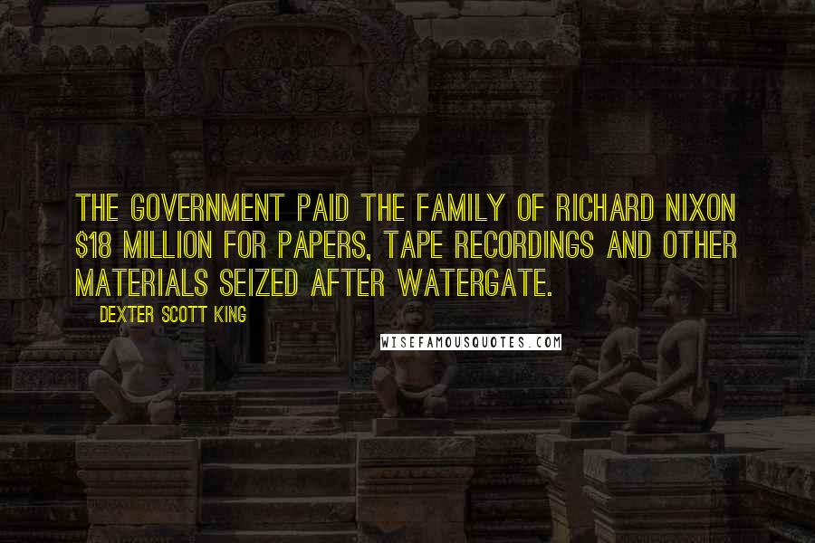 Dexter Scott King Quotes: The government paid the family of Richard Nixon $18 million for papers, tape recordings and other materials seized after Watergate.