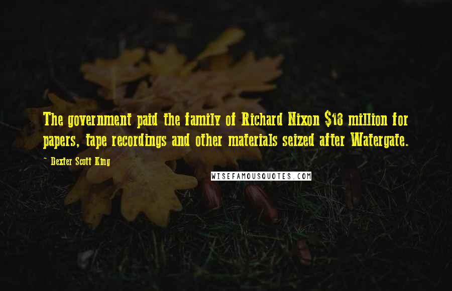 Dexter Scott King Quotes: The government paid the family of Richard Nixon $18 million for papers, tape recordings and other materials seized after Watergate.